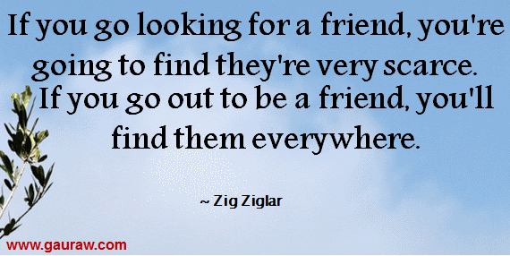 If you go looking for a friend, you're going to find they're very scarce. If you go out to be a friend, you'll find them everywhere.