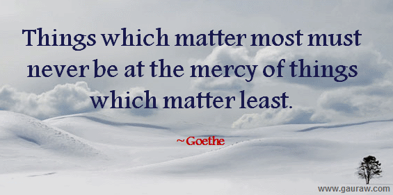 Things which matter most must never be at the mercy of things which matter least. -Goethe