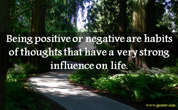 Being positive or negative are habits of thoughts that have a very strong influence on life.