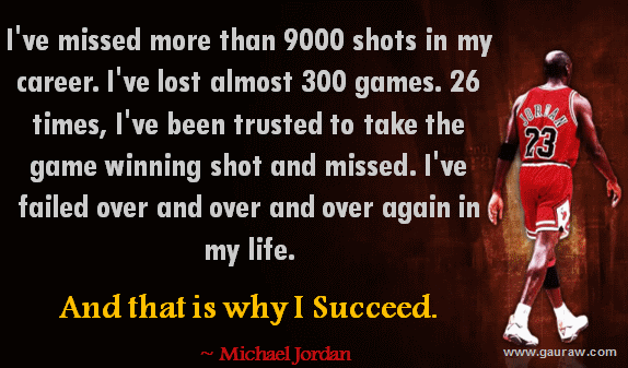 I've missed more than 9000 shots in my career. I've lost almost 300 games. 26 times, I've been trusted to take the game winning shot and missed. I've failed over and over and over again in my life. And that is why I succeed.